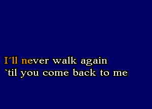 I11 never walk again
til you come back to me