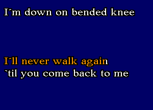 I'm down on bended knee

I11 never walk again
til you come back to me