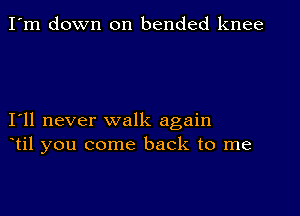 I'm down on bended knee

I11 never walk again
til you come back to me