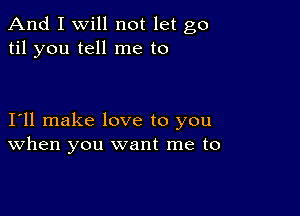 And I Will not let go
til you tell me to

I11 make love to you
When you want me to