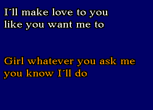 I'll make love to you
like you want me to

Girl whatever you ask me
you know I'll do