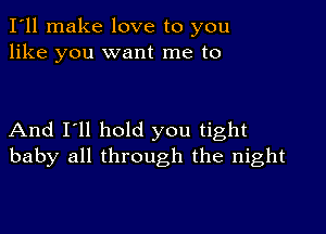 I'll make love to you
like you want me to

And I'll hold you tight
baby all through the night