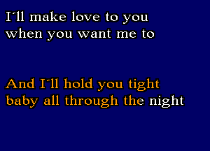 I'll make love to you
when you want me to

And I'll hold you tight
baby all through the night