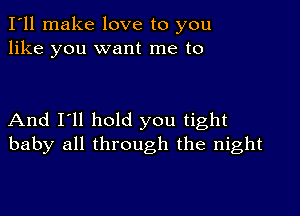 I'll make love to you
like you want me to

And I'll hold you tight
baby all through the night