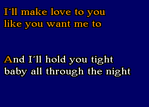 I'll make love to you
like you want me to

And I'll hold you tight
baby all through the night