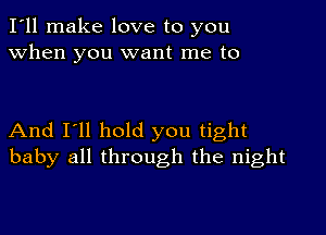 I'll make love to you
when you want me to

And I'll hold you tight
baby all through the night