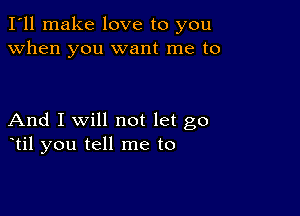 I'll make love to you
when you want me to

And I Will not let go
otil you tell me to