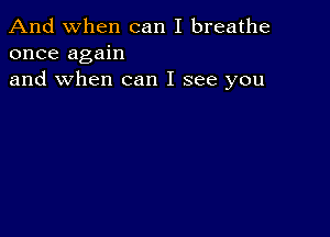 And when can I breathe
once again
and when can I see you