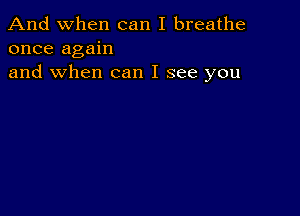 And when can I breathe
once again
and when can I see you