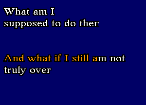 What am I
supposed to do ther

And what if I still am not
truly over