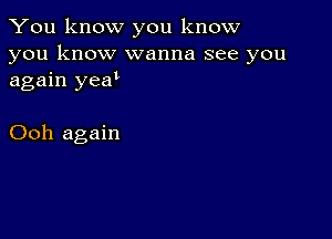 You know you know

you know wanna see you
again yeau

Ooh again