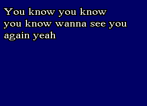 You know you know
you know wanna see you
again yeah