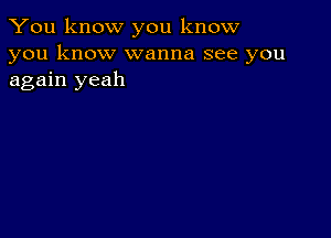 You know you know
you know wanna see you
again yeah