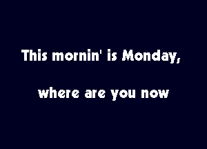 This mornin' is Monday,

where ate you now