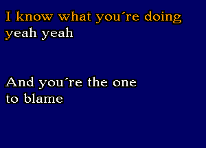 I know what you're doing
yeah yeah

And you're the one
to blame