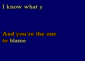 I know what y

And you're the one
to blame