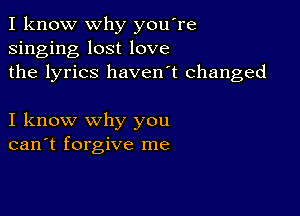 I know why you're
singing lost love
the lyrics haven't changed

I know why you
can't forgive me