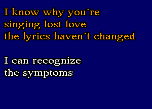 I know why you're
singing lost love
the lyrics haven't changed

I can recognize
the symptoms