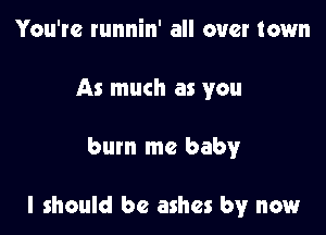 You're runnin' all over town
As much as you

bum me baby

I should be ashes by now