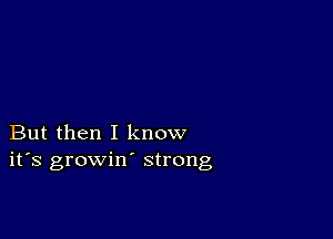 But then I know
ifs growin' strong