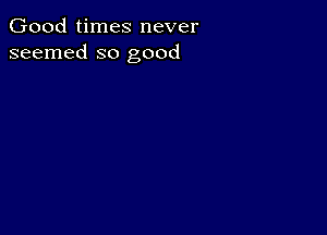 Good times never
seemed so good