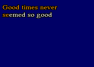 Good times never
seemed so good