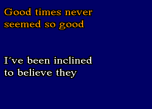 Good times never
seemed so good

I ve been inclined
to believe they