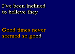 I've been inclined
to believe they

Good times never
seemed so good