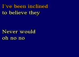 I've been inclined
to believe they

Never would
oh no no