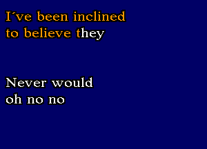 I've been inclined
to believe they

Never would
oh no no