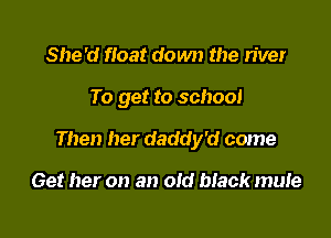 She'd float down the river

To get to school

Then her daddy'd come

Get her on an old black mute