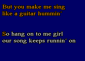 But you make me Sing
like a guitar hummin'

So hang on to me girl
our song keeps runnin' on