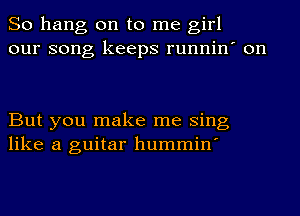 So hang on to me girl
our song keeps runnin' on

But you make me Sing
like a guitar hummin'