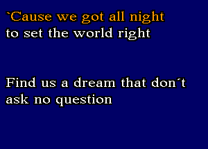 CauSe we got all night
to set the world right

Find us a dream that don't
ask no question