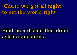 CauSe we got all night
to set the world right

Find us a dream that don't
ask no questions