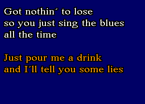 Got nothin' to lose
so you just sing the blues
all the time

Just pour me a drink
and I'll tell you some lies