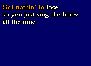 Got nothin' to lose

so you just sing the blues
all the time