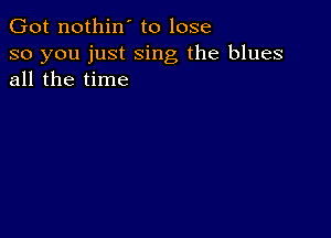 Got nothin' to lose

so you just sing the blues
all the time