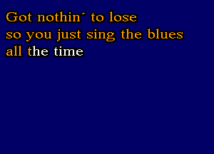 Got nothin' to lose

so you just sing the blues
all the time