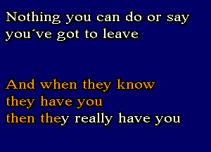 Nothing you can do or say
you've got to leave

And when they know
they have you
then they really have you