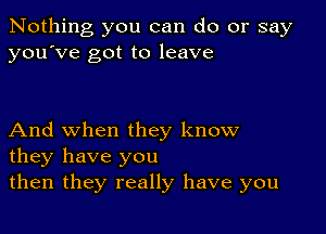 Nothing you can do or say
you've got to leave

And when they know
they have you
then they really have you