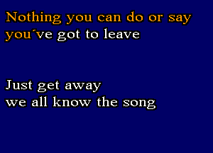 Nothing you can do or say
you've got to leave

Just get away
we all know the song