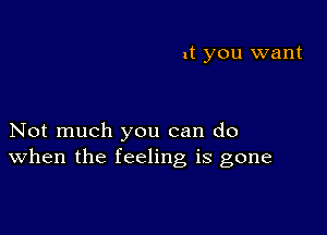 it you want

Not much you can do
When the feeling is gone