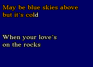 May be blue skies above
but it's cold

XVhen your love's
on the rocks