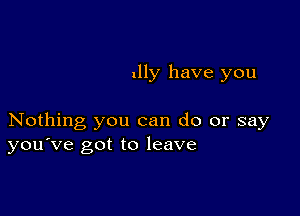 nlly have you

Nothing you can do or say
you've got to leave