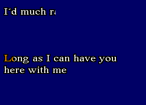 I'd much r.-

Long as I can have you
here with me