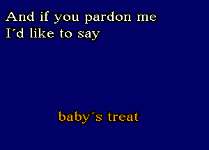 And if you pardon me
I'd like to say

baby's treat