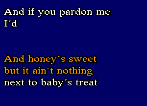 And if you pardon me
I'd

And honey's sweet
but it ain't nothing
next to baby's treat