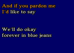 And if you pardon me
I'd like to say

XVe'll do okay
forever in blue jeans