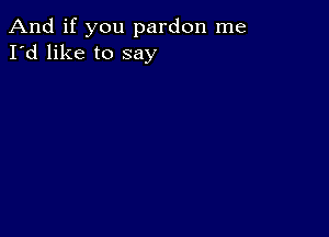 And if you pardon me
I'd like to say